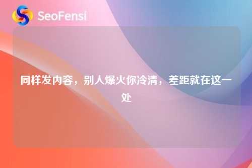 同样发内容，别人爆火你冷清，差距就在这一处