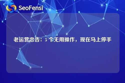 老运营忠告：5 个无用操作，现在马上停手