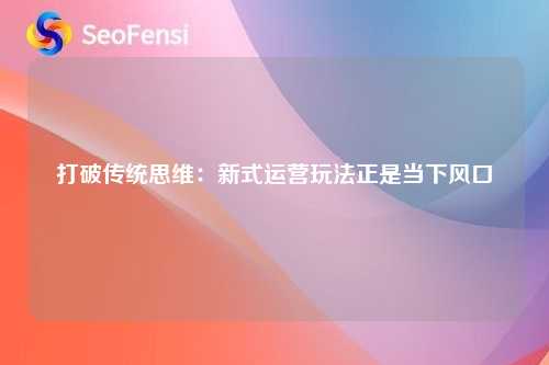 打破传统思维：新式运营玩法正是当下风口