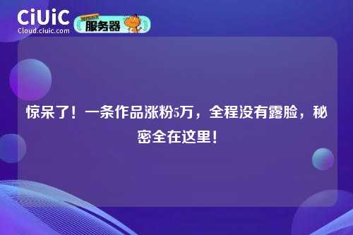惊呆了！一条作品涨粉5万，全程没有露脸，秘密全在这里！