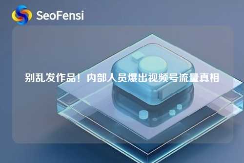别乱发作品！内部人员爆出视频号流量真相