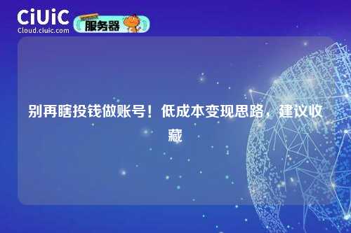 别再瞎投钱做账号！低成本变现思路，建议收藏