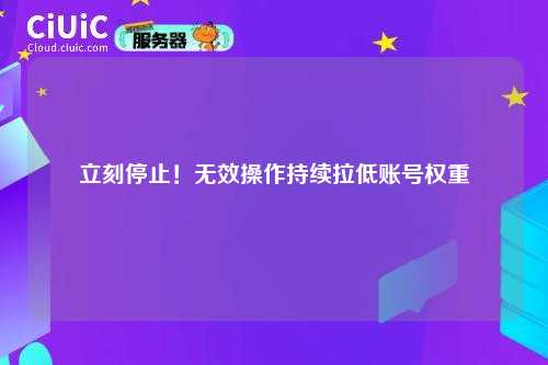 立刻停止！无效操作持续拉低账号权重