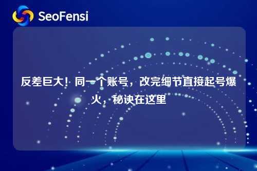 反差巨大！同一个账号，改完细节直接起号爆火，秘诀在这里