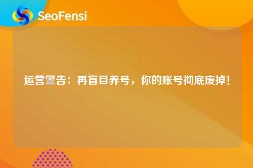 运营警告：再盲目养号，你的账号彻底废掉！