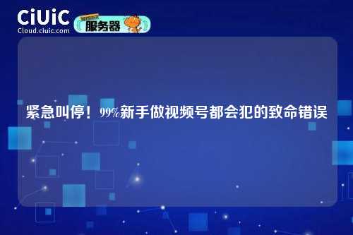 紧急叫停！99%新手做视频号都会犯的致命错误