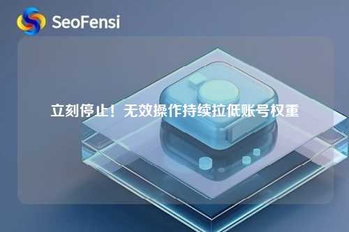 立刻停止！无效操作持续拉低账号权重