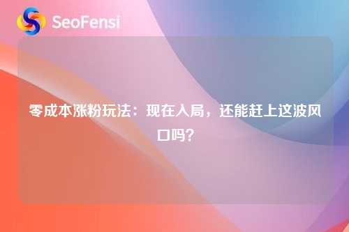 零成本涨粉玩法：现在入局，还能赶上这波风口吗？