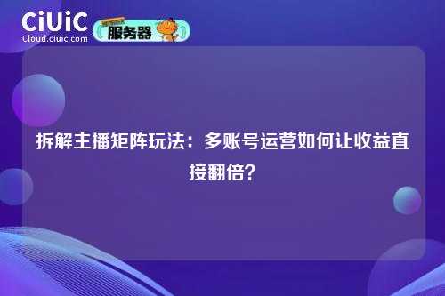 拆解主播矩阵玩法：多账号运营如何让收益直接翻倍？