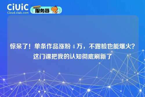 惊呆了！单条作品涨粉 4 万，不露脸也能爆火？这门课把我的认知彻底刷新了